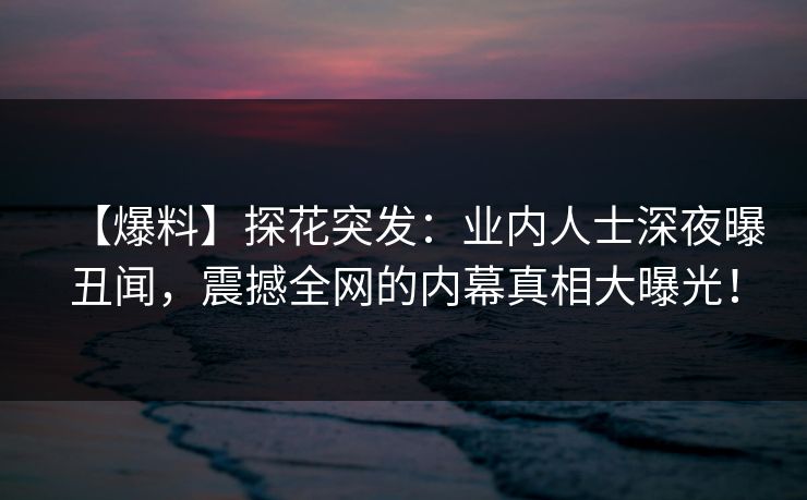 【爆料】探花突发：业内人士深夜曝丑闻，震撼全网的内幕真相大曝光！