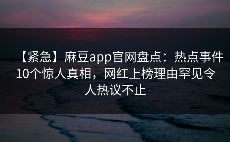 【紧急】麻豆app官网盘点：热点事件10个惊人真相，网红上榜理由罕见令人热议不止