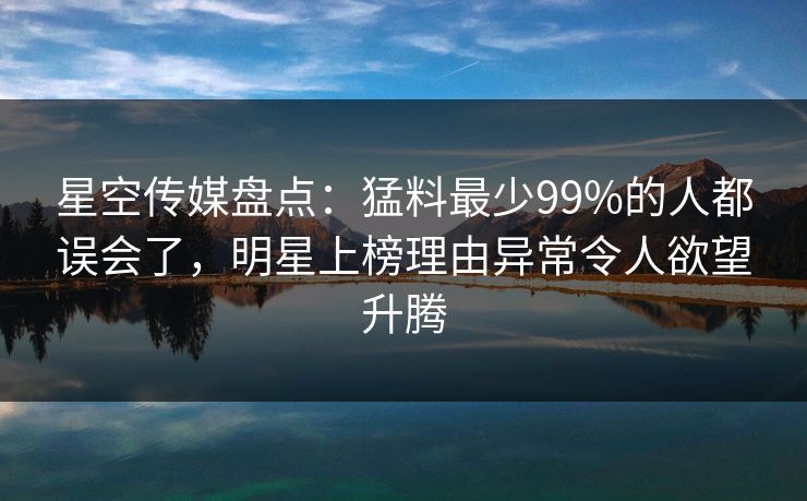 星空传媒盘点：猛料最少99%的人都误会了，明星上榜理由异常令人欲望升腾
