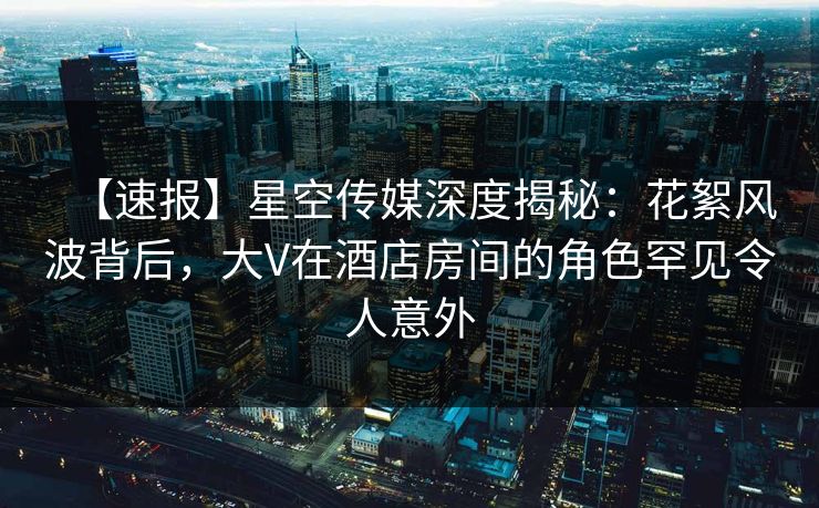 【速报】星空传媒深度揭秘：花絮风波背后，大V在酒店房间的角色罕见令人意外