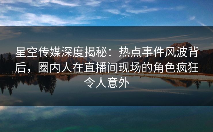 星空传媒深度揭秘：热点事件风波背后，圈内人在直播间现场的角色疯狂令人意外