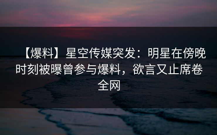 【爆料】星空传媒突发：明星在傍晚时刻被曝曾参与爆料，欲言又止席卷全网