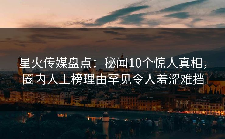 星火传媒盘点：秘闻10个惊人真相，圈内人上榜理由罕见令人羞涩难挡