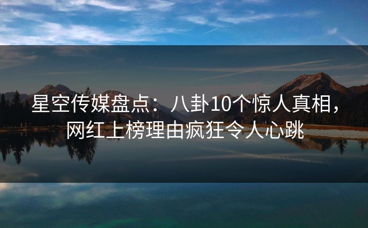 星空传媒盘点：八卦10个惊人真相，网红上榜理由疯狂令人心跳