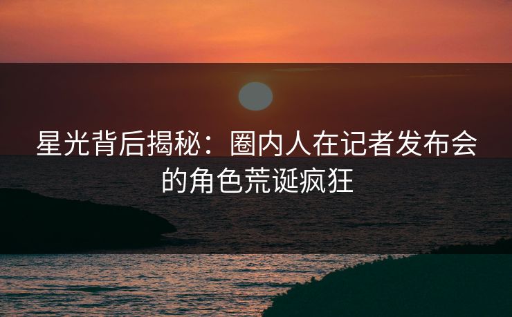 星光背后揭秘：圈内人在记者发布会的角色荒诞疯狂