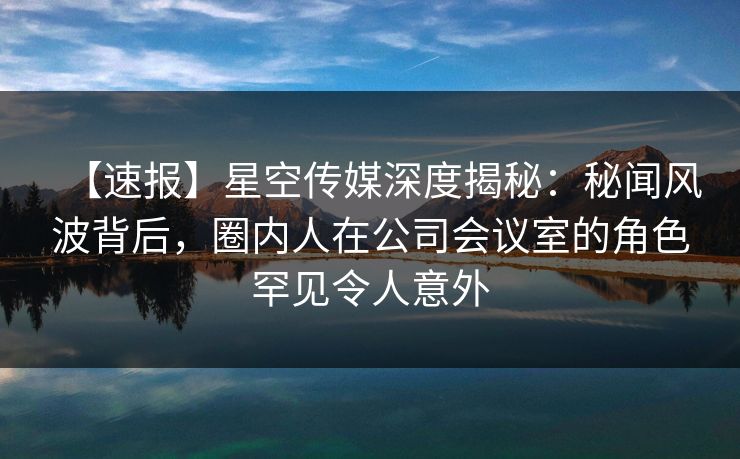 【速报】星空传媒深度揭秘：秘闻风波背后，圈内人在公司会议室的角色罕见令人意外