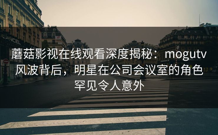 蘑菇影视在线观看深度揭秘：mogutv风波背后，明星在公司会议室的角色罕见令人意外