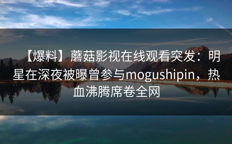 【爆料】蘑菇影视在线观看突发：明星在深夜被曝曾参与mogushipin，热血沸腾席卷全网