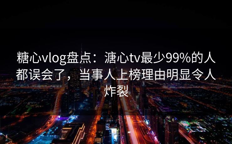 糖心vlog盘点：溏心tv最少99%的人都误会了，当事人上榜理由明显令人炸裂