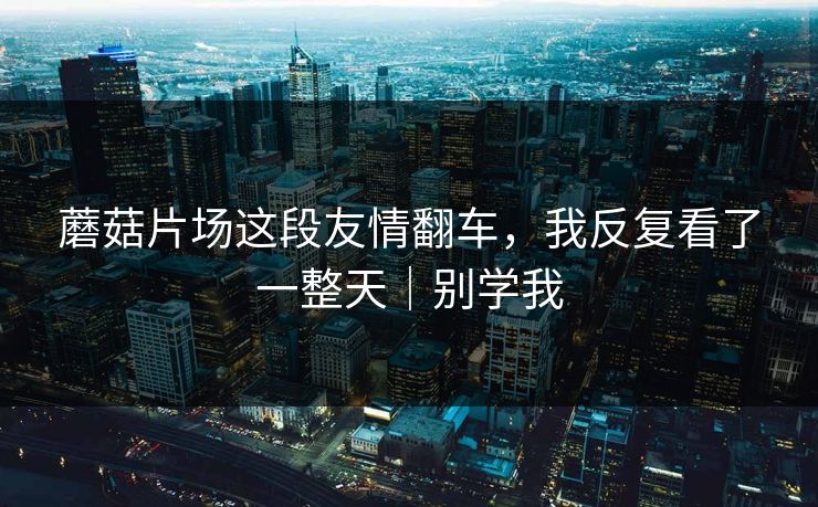 蘑菇片场这段友情翻车,我反复看了一整天|别学我 蘑菇片场这段友情翻车,我反复看了一整天|别学我