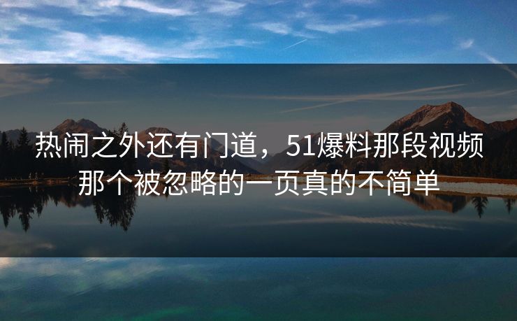 热闹之外还有门道，51爆料那段视频那个被忽略的一页真的不简单
