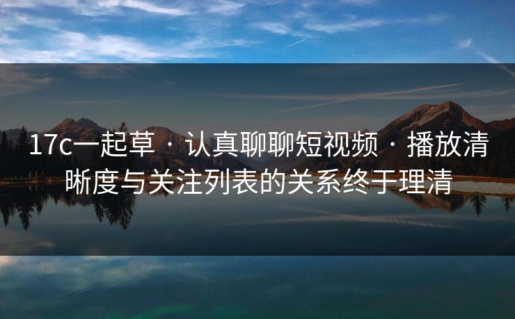 17c一起草 · 认真聊聊短视频 · 播放清晰度与关注列表的关系终于理清