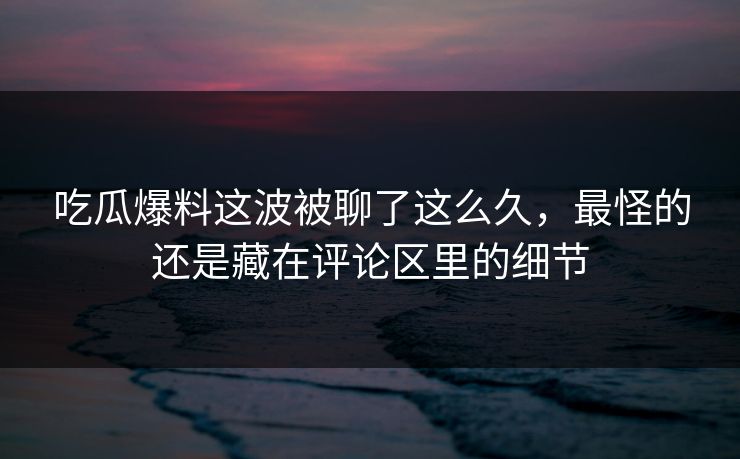 吃瓜爆料这波被聊了这么久，最怪的还是藏在评论区里的细节
